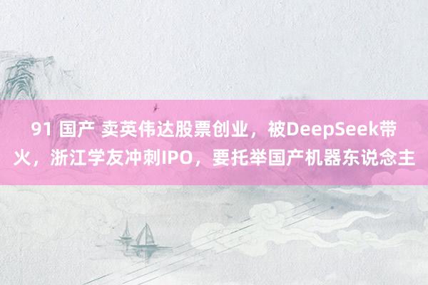 91 国产 卖英伟达股票创业，被DeepSeek带火，浙江学友冲刺IPO，要托举国产机器东说念主