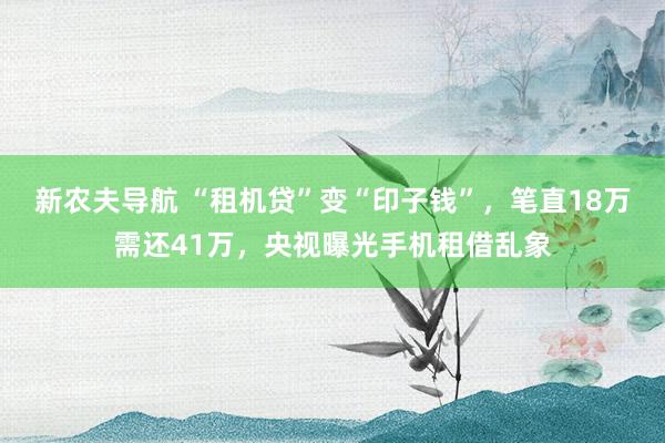 新农夫导航 “租机贷”变“印子钱”，笔直18万需还41万，央视曝光手机租借乱象
