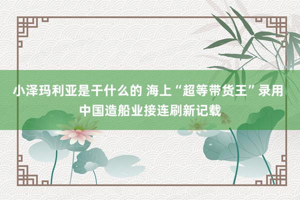 小泽玛利亚是干什么的 海上“超等带货王”录用 中国造船业接连刷新记载