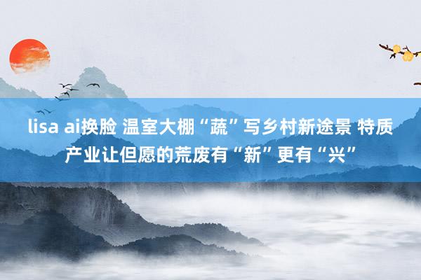 lisa ai换脸 温室大棚“蔬”写乡村新途景 特质产业让但愿的荒废有“新”更有“兴”
