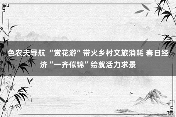 色农夫导航 “赏花游”带火乡村文旅消耗 春日经济“一齐似锦”绘就活力求景