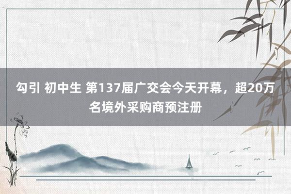 勾引 初中生 第137届广交会今天开幕，超20万名境外采购商预注册