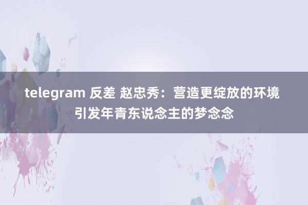 telegram 反差 赵忠秀：营造更绽放的环境 引发年青东说念主的梦念念