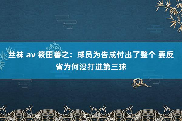 丝袜 av 筱田善之：球员为告成付出了整个 要反省为何没打进第三球