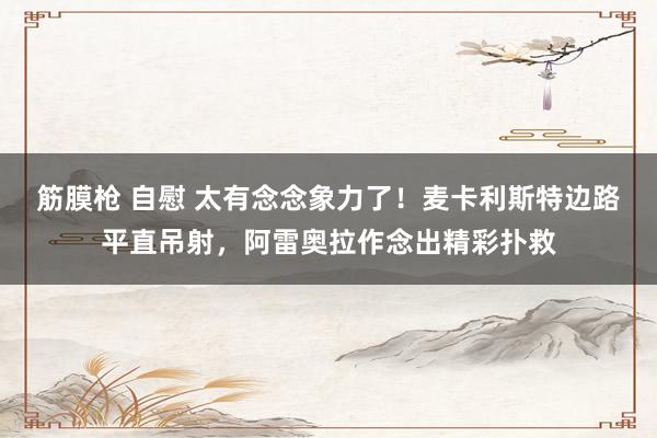 筋膜枪 自慰 太有念念象力了！麦卡利斯特边路平直吊射，阿雷奥拉作念出精彩扑救