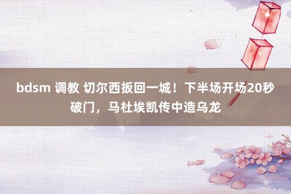bdsm 调教 切尔西扳回一城！下半场开场20秒破门，马杜埃凯传中造乌龙