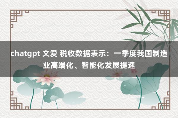 chatgpt 文爱 税收数据表示：一季度我国制造业高端化、智能化发展提速