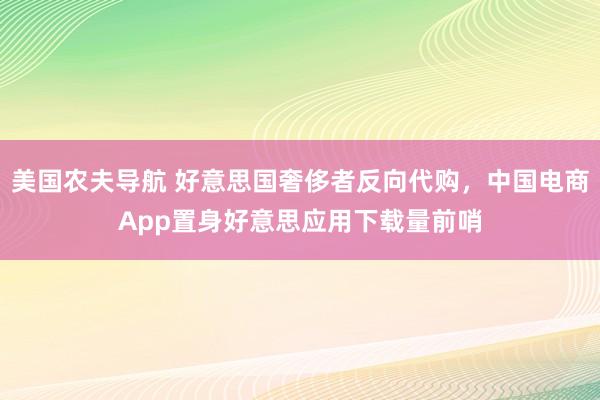 美国农夫导航 好意思国奢侈者反向代购，中国电商App置身好意思应用下载量前哨