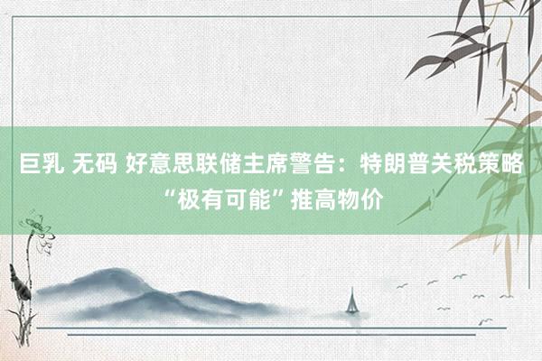巨乳 无码 好意思联储主席警告：特朗普关税策略“极有可能”推高物价