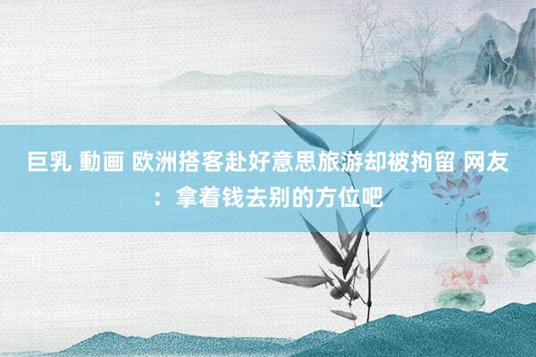 巨乳 動画 欧洲搭客赴好意思旅游却被拘留 网友：拿着钱去别的方位吧