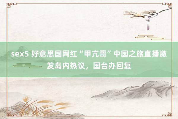 sex5 好意思国网红“甲亢哥”中国之旅直播激发岛内热议，国台办回复