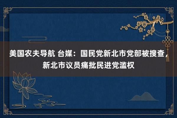 美国农夫导航 台媒：国民党新北市党部被搜查，新北市议员痛批民进党滥权