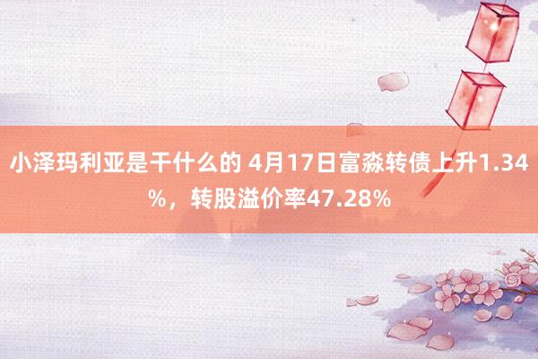 小泽玛利亚是干什么的 4月17日富淼转债上升1.34%，转股溢价率47.28%