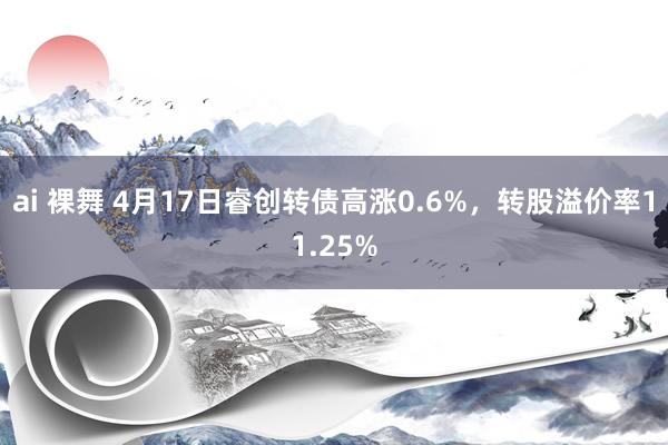 ai 裸舞 4月17日睿创转债高涨0.6%，转股溢价率11.25%