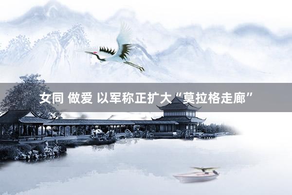 女同 做爱 以军称正扩大“莫拉格走廊”