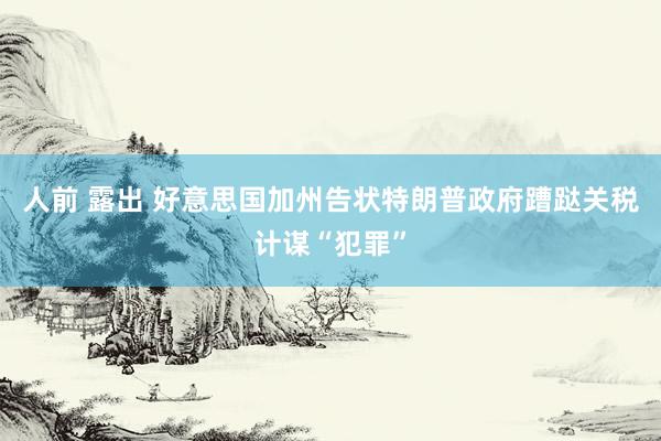 人前 露出 好意思国加州告状特朗普政府蹧跶关税计谋“犯罪”