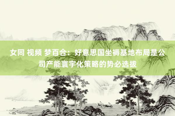 女同 视频 梦百合：好意思国坐褥基地布局是公司产能寰宇化策略的势必选拔