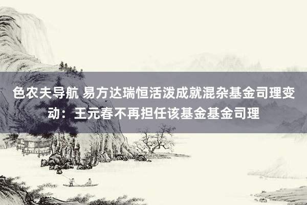 色农夫导航 易方达瑞恒活泼成就混杂基金司理变动：王元春不再担任该基金基金司理