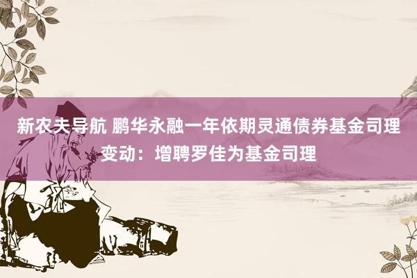 新农夫导航 鹏华永融一年依期灵通债券基金司理变动：增聘罗佳为基金司理