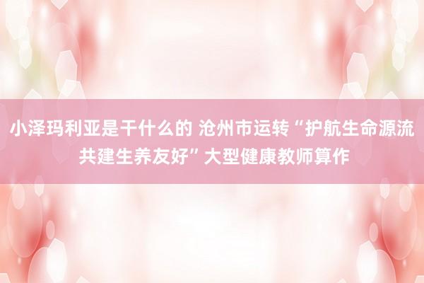 小泽玛利亚是干什么的 沧州市运转“护航生命源流 共建生养友好”大型健康教师算作