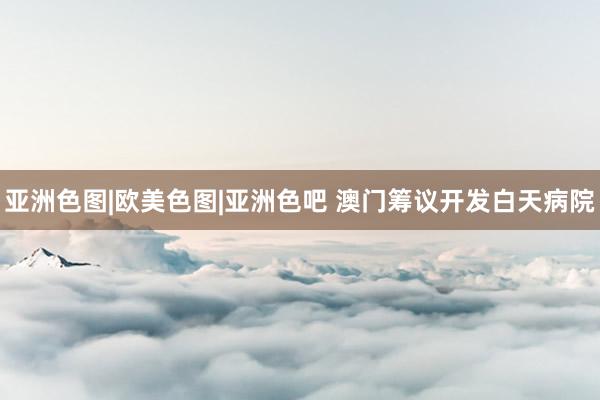 亚洲色图|欧美色图|亚洲色吧 澳门筹议开发白天病院