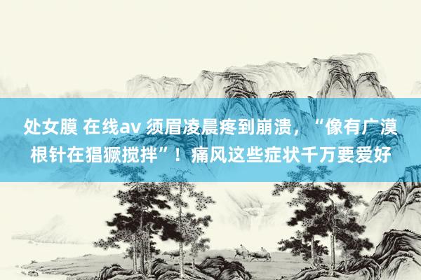 处女膜 在线av 须眉凌晨疼到崩溃，“像有广漠根针在猖獗搅拌”！痛风这些症状千万要爱好