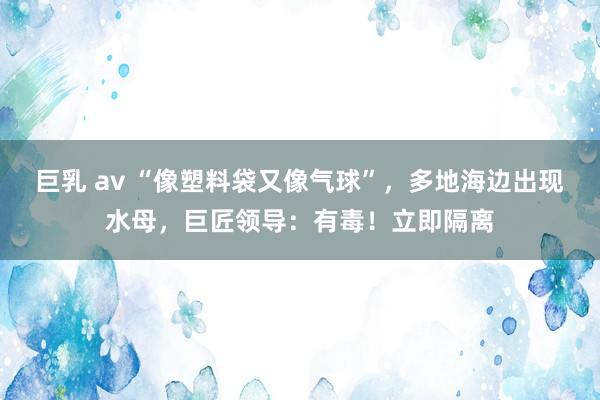 巨乳 av “像塑料袋又像气球”，多地海边出现水母，巨匠领导：有毒！立即隔离