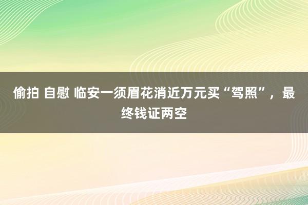 偷拍 自慰 临安一须眉花消近万元买“驾照”，最终钱证两空