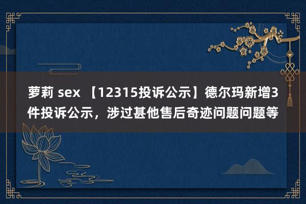 萝莉 sex 【12315投诉公示】德尔玛新增3件投诉公示，涉过甚他售后奇迹问题问题等