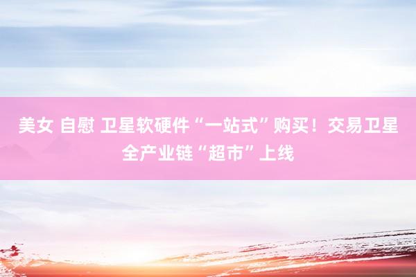美女 自慰 卫星软硬件“一站式”购买！交易卫星全产业链“超市”上线