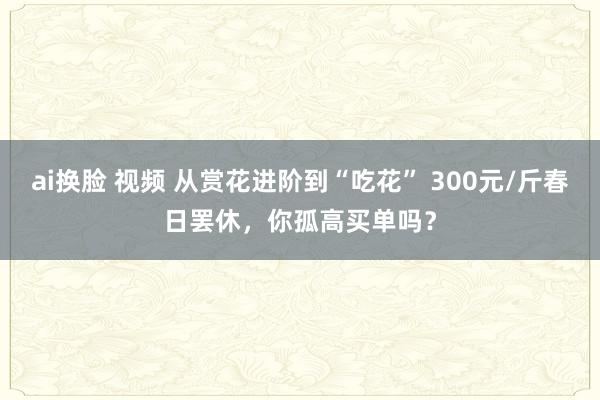 ai换脸 视频 从赏花进阶到“吃花” 300元/斤春日罢休，你孤高买单吗？