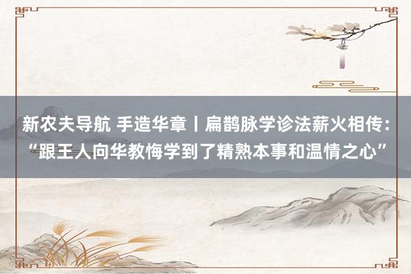 新农夫导航 手造华章丨扁鹊脉学诊法薪火相传：“跟王人向华教悔学到了精熟本事和温情之心”