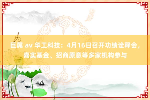 巨屌 av 华工科技：4月16日召开功绩诠释会，嘉实基金、招商原意等多家机构参与