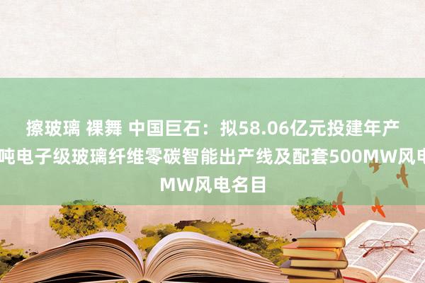 擦玻璃 裸舞 中国巨石：拟58.06亿元投建年产10万吨电子级玻璃纤维零碳智能出产线及配套500MW风电名目
