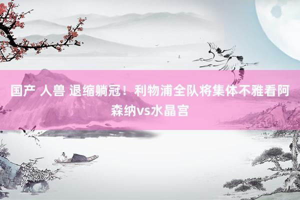 国产 人兽 退缩躺冠！利物浦全队将集体不雅看阿森纳vs水晶宫