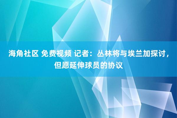 海角社区 免费视频 记者：丛林将与埃兰加探讨，但愿延伸球员的协议