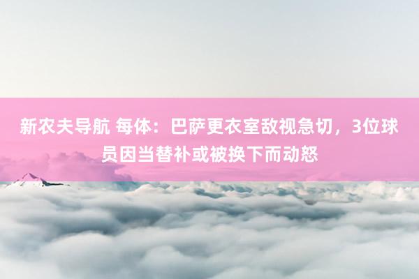 新农夫导航 每体：巴萨更衣室敌视急切，3位球员因当替补或被换下而动怒