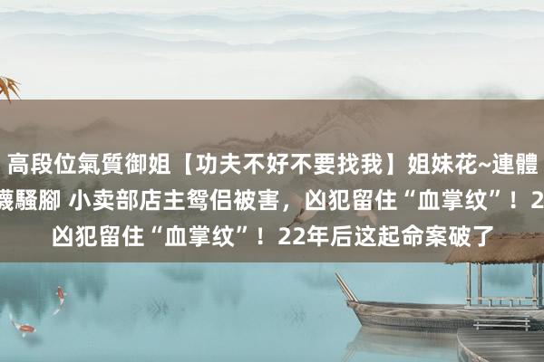 高段位氣質御姐【功夫不好不要找我】姐妹花~連體絲襪~大奶晃動~絲襪騷腳 小卖部店主鸳侣被害，凶犯留住“血掌纹”！22年后这起命案破了