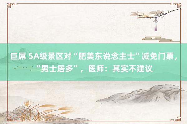 巨屌 5A级景区对“肥美东说念主士”减免门票，“男士居多”，医师：其实不建议