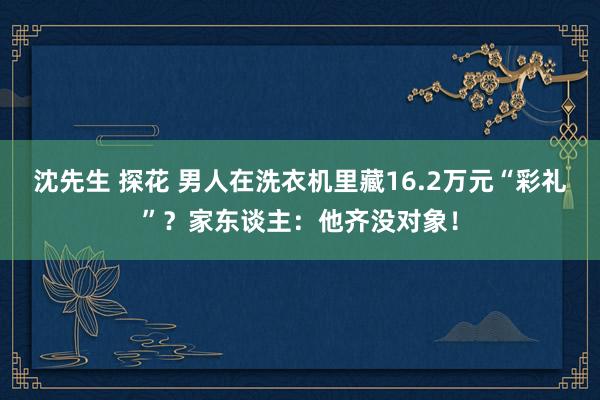 沈先生 探花 男人在洗衣机里藏16.2万元“彩礼”？家东谈主：他齐没对象！