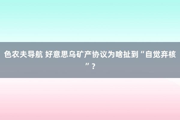 色农夫导航 好意思乌矿产协议为啥扯到“自觉弃核”？