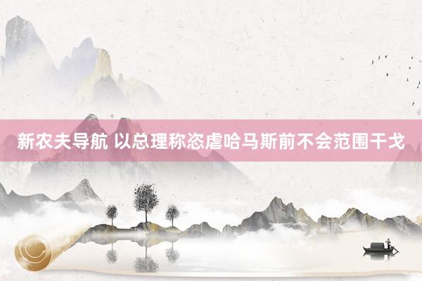 新农夫导航 以总理称恣虐哈马斯前不会范围干戈
