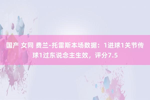国产 女同 费兰-托雷斯本场数据：1进球1关节传球1过东说念主生效，评分7.5