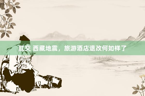 肛交 西藏地震，旅游酒店退改何如样了