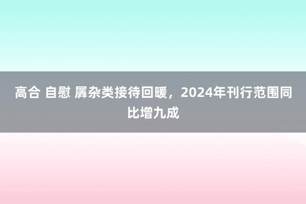 高合 自慰 羼杂类接待回暖，2024年刊行范围同比增九成