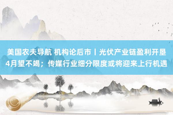美国农夫导航 机构论后市丨光伏产业链盈利开垦4月望不竭；传媒行业细分限度或将迎来上行机遇