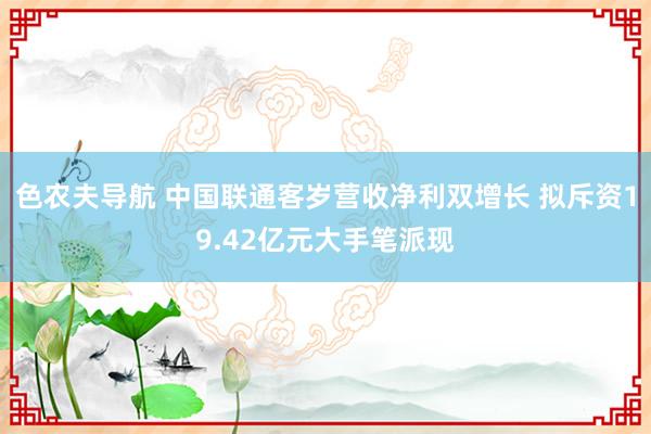 色农夫导航 中国联通客岁营收净利双增长 拟斥资19.42亿元大手笔派现