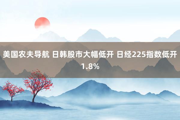 美国农夫导航 日韩股市大幅低开 日经225指数低开1.8%