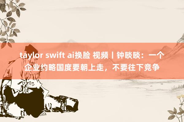 taylor swift ai换脸 视频丨钟睒睒：一个企业约略国度要朝上走，不要往下竞争