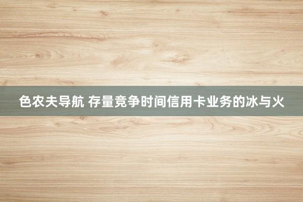 色农夫导航 存量竞争时间信用卡业务的冰与火